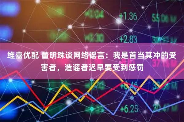 维嘉优配 董明珠谈网络谣言：我是首当其冲的受害者，造谣者迟早要受到惩罚