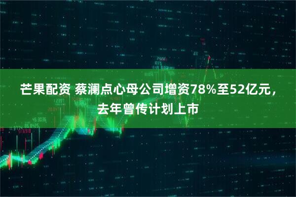 芒果配资 蔡澜点心母公司增资78%至52亿元，去年曾传计划上市