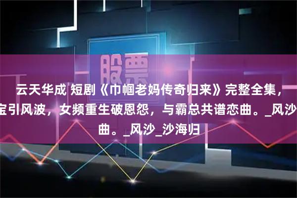 云天华成 短剧《巾帼老妈传奇归来》完整全集，豪门萌宝引风波，女频重生破恩怨，与霸总共谱恋曲。_风沙_沙海归
