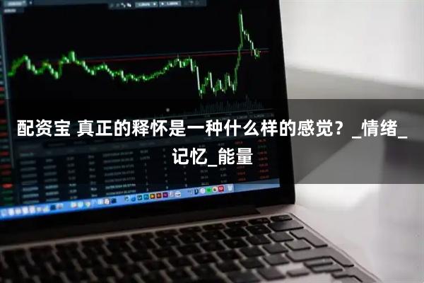 配资宝 真正的释怀是一种什么样的感觉？_情绪_记忆_能量