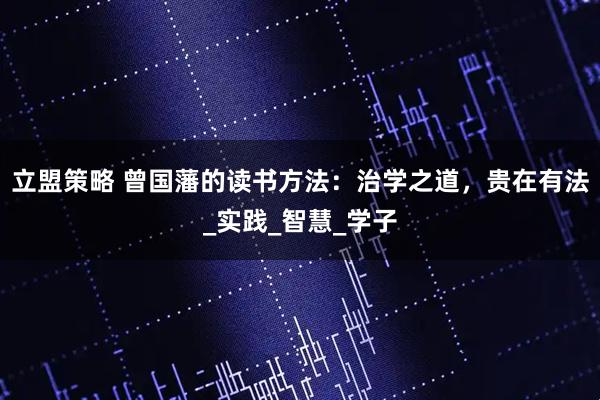 立盟策略 曾国藩的读书方法：治学之道，贵在有法_实践_智慧_学子