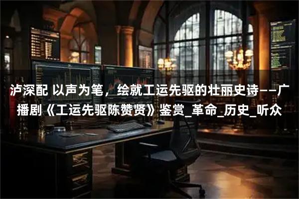 泸深配 以声为笔，绘就工运先驱的壮丽史诗——广播剧《工运先驱陈赞贤》鉴赏_革命_历史_听众