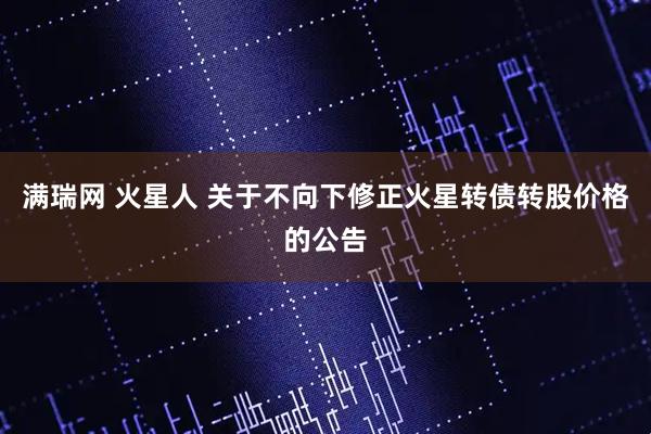 满瑞网 火星人 关于不向下修正火星转债转股价格的公告