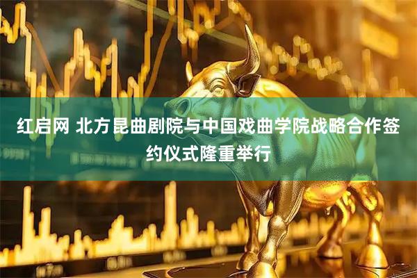 红启网 北方昆曲剧院与中国戏曲学院战略合作签约仪式隆重举行