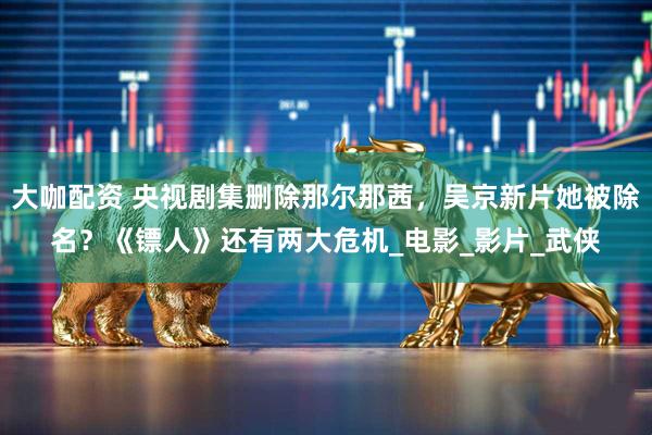 大咖配资 央视剧集删除那尔那茜，吴京新片她被除名？《镖人》还有两大危机_电影_影片_武侠