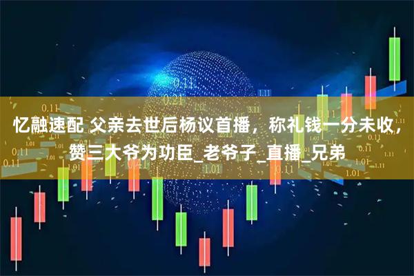 忆融速配 父亲去世后杨议首播，称礼钱一分未收，赞三大爷为功臣_老爷子_直播_兄弟