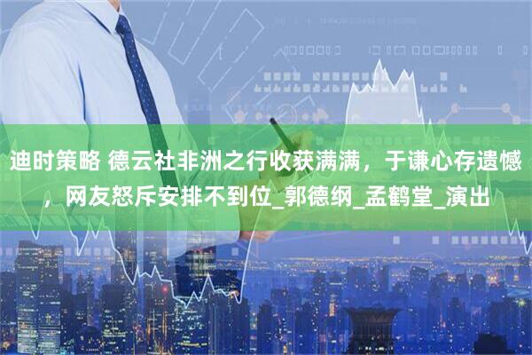 迪时策略 德云社非洲之行收获满满，于谦心存遗憾，网友怒斥安排不到位_郭德纲_孟鹤堂_演出