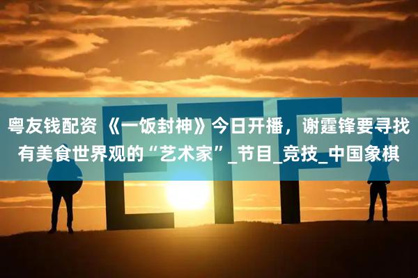 粤友钱配资 《一饭封神》今日开播，谢霆锋要寻找有美食世界观的“艺术家”_节目_竞技_中国象棋