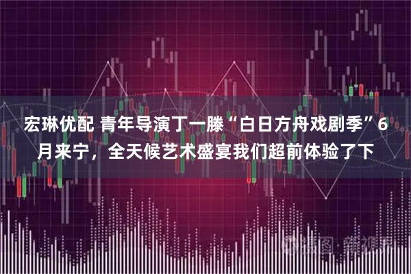 宏琳优配 青年导演丁一滕“白日方舟戏剧季”6月来宁，全天候艺术盛宴我们超前体验了下