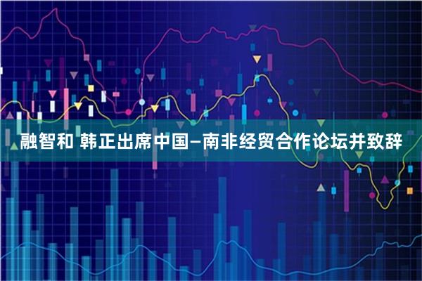 融智和 韩正出席中国—南非经贸合作论坛并致辞