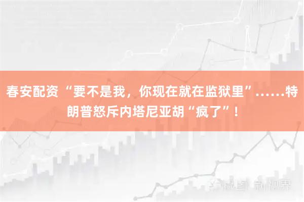 春安配资 “要不是我，你现在就在监狱里”……特朗普怒斥内塔尼亚胡“疯了”！