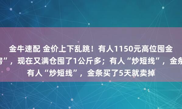 金牛速配 金价上下乱跳！有人1150元高位囤金割肉亏“1.5套房”，现在又满仓囤了1公斤多；有人“炒短线”，金条买了5天就卖掉
