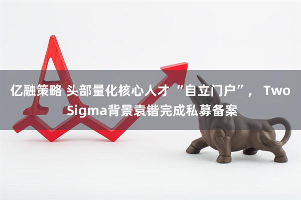 亿融策略 头部量化核心人才 “自立门户”， Two Sigma背景袁锴完成私募备案