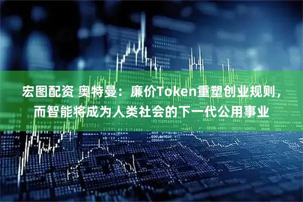 宏图配资 奥特曼：廉价Token重塑创业规则，而智能将成为人类社会的下一代公用事业