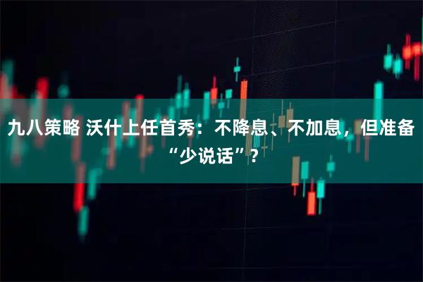 九八策略 沃什上任首秀：不降息、不加息，但准备“少说话”？
