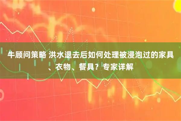 牛顾问策略 洪水退去后如何处理被浸泡过的家具、衣物、餐具？专家详解
