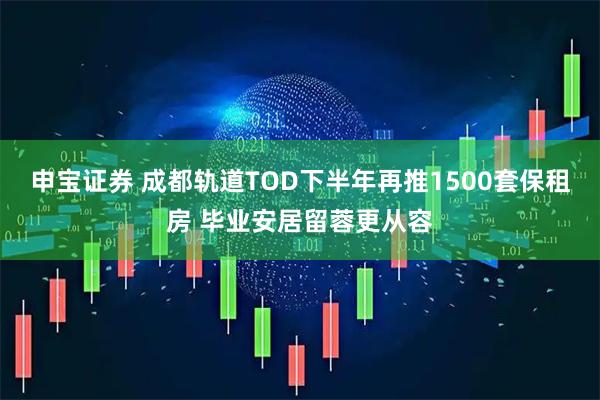 申宝证券 成都轨道TOD下半年再推1500套保租房 毕业安居留蓉更从容