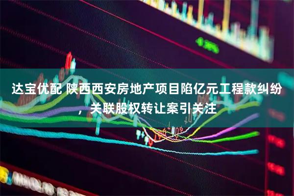达宝优配 陕西西安房地产项目陷亿元工程款纠纷，关联股权转让案引关注