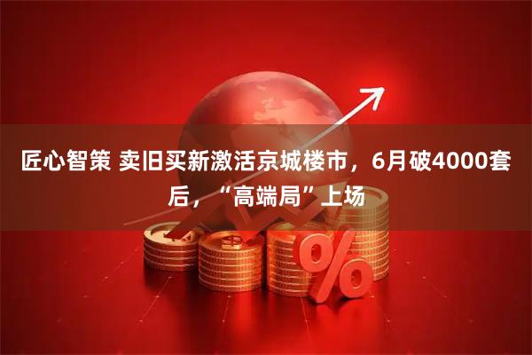 匠心智策 卖旧买新激活京城楼市，6月破4000套后，“高端局”上场