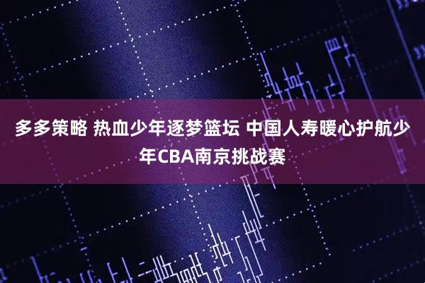 多多策略 热血少年逐梦篮坛 中国人寿暖心护航少年CBA南京挑战赛