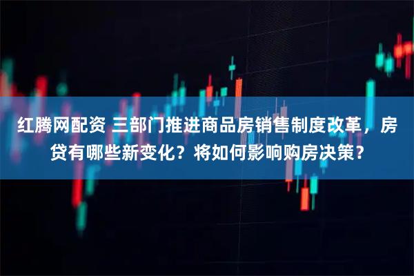 红腾网配资 三部门推进商品房销售制度改革，房贷有哪些新变化？将如何影响购房决策？