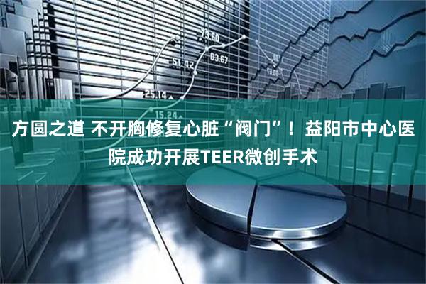 方圆之道 不开胸修复心脏“阀门”！益阳市中心医院成功开展TEER微创手术